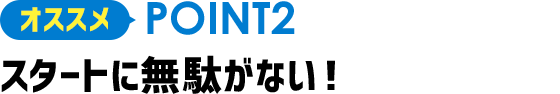 オススメPOINT2 スタートに無駄がない!